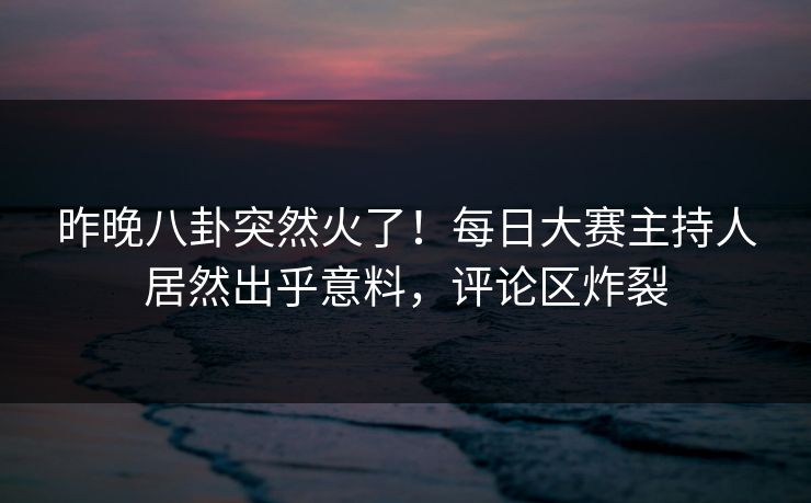 昨晚八卦突然火了！每日大赛主持人居然出乎意料，评论区炸裂
