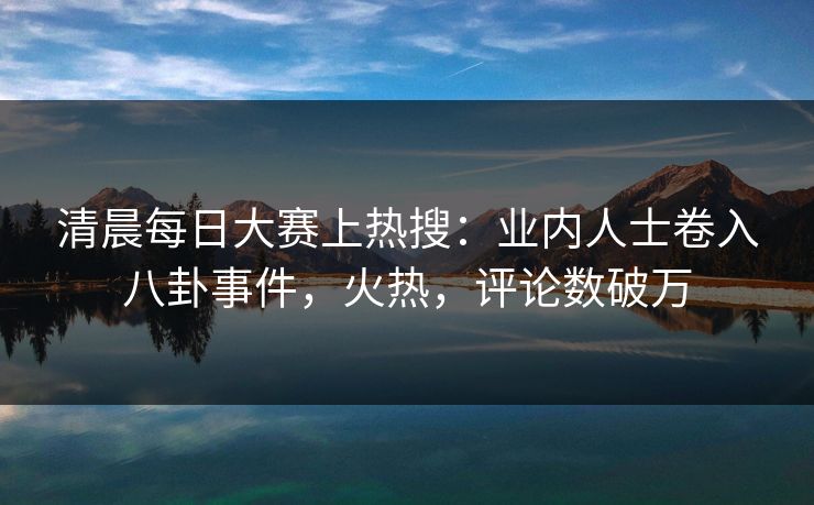 清晨每日大赛上热搜：业内人士卷入八卦事件，火热，评论数破万