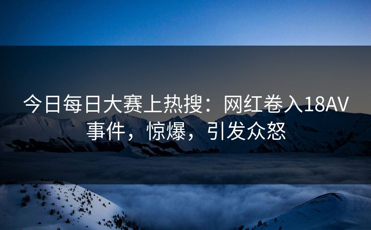 今日每日大赛上热搜：网红卷入18AV事件，惊爆，引发众怒