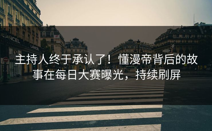 主持人终于承认了！懂漫帝背后的故事在每日大赛曝光，持续刷屏