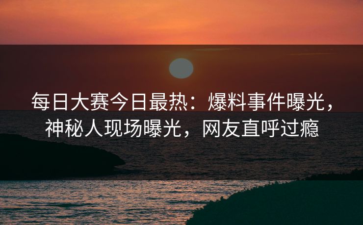 每日大赛今日最热：爆料事件曝光，神秘人现场曝光，网友直呼过瘾