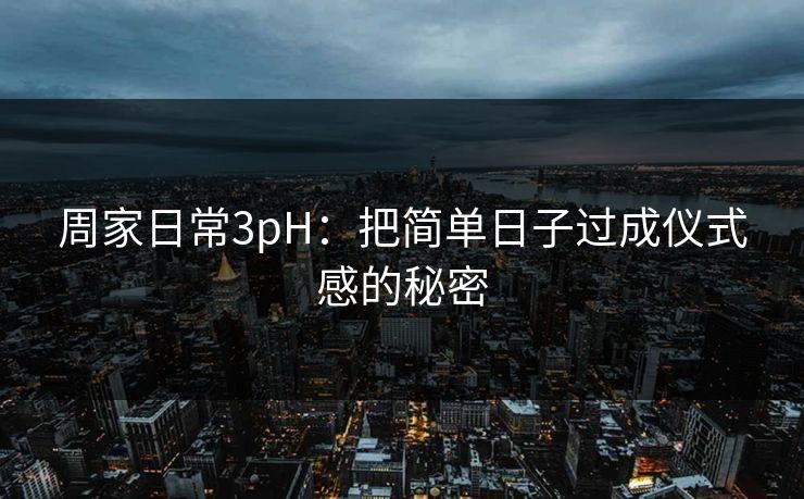 周家日常3pH：把简单日子过成仪式感的秘密