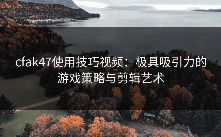 cfak47使用技巧视频：极具吸引力的游戏策略与剪辑艺术