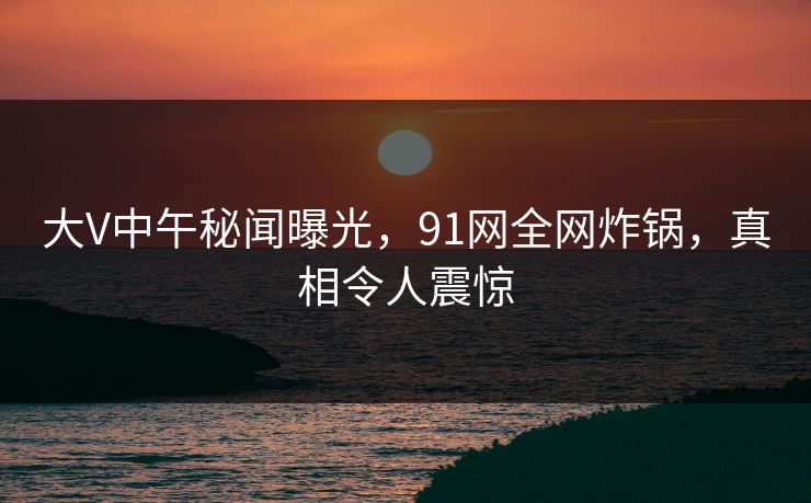 大V中午秘闻曝光，91网全网炸锅，真相令人震惊