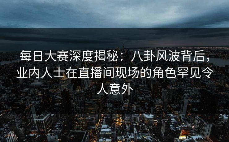 每日大赛深度揭秘：八卦风波背后，业内人士在直播间现场的角色罕见令人意外