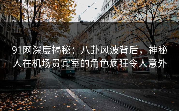 91网深度揭秘：八卦风波背后，神秘人在机场贵宾室的角色疯狂令人意外