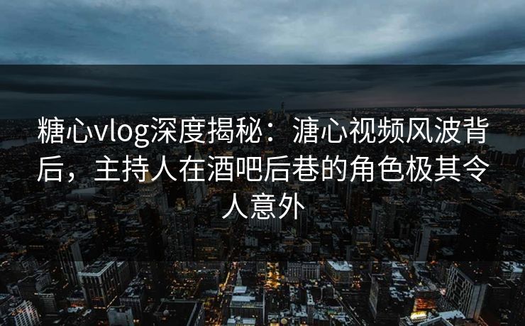 糖心vlog深度揭秘：溏心视频风波背后，主持人在酒吧后巷的角色极其令人意外