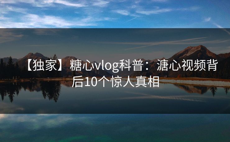 【独家】糖心vlog科普：溏心视频背后10个惊人真相