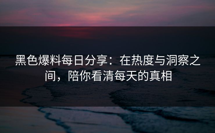 黑色爆料每日分享：在热度与洞察之间，陪你看清每天的真相
