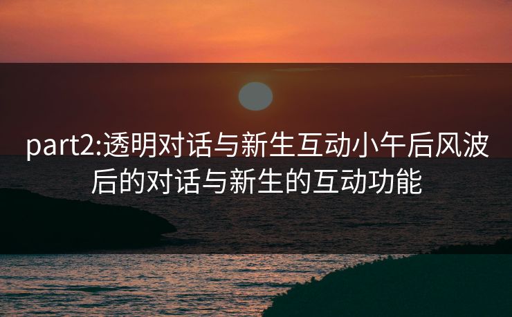 part2:透明对话与新生互动小午后风波后的对话与新生的互动功能