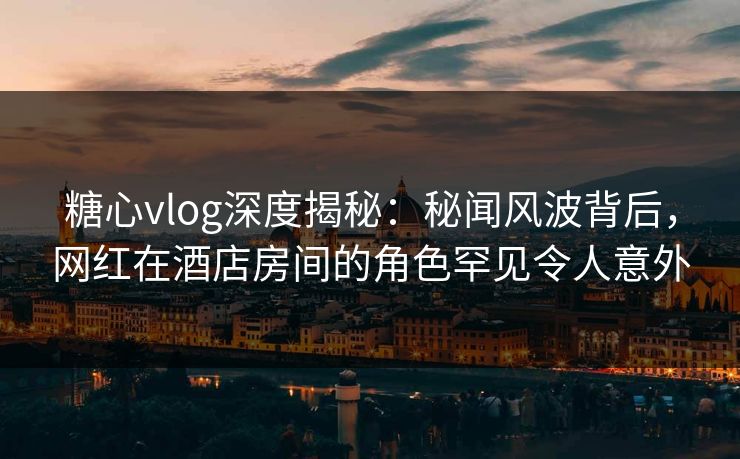 糖心vlog深度揭秘：秘闻风波背后，网红在酒店房间的角色罕见令人意外