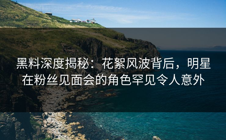 黑料深度揭秘：花絮风波背后，明星在粉丝见面会的角色罕见令人意外