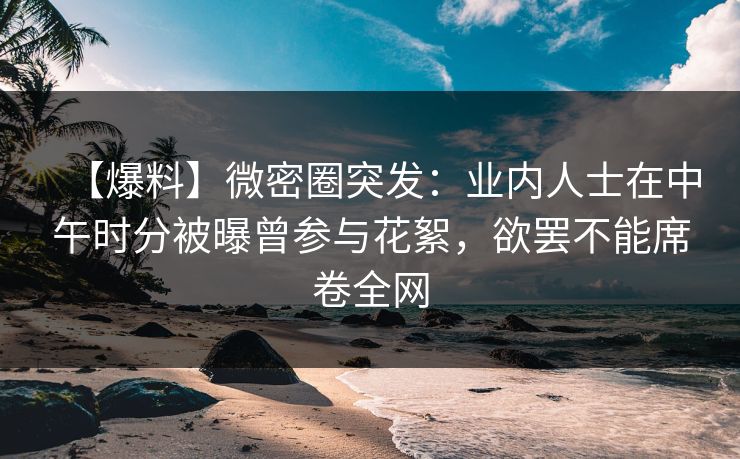 【爆料】微密圈突发：业内人士在中午时分被曝曾参与花絮，欲罢不能席卷全网