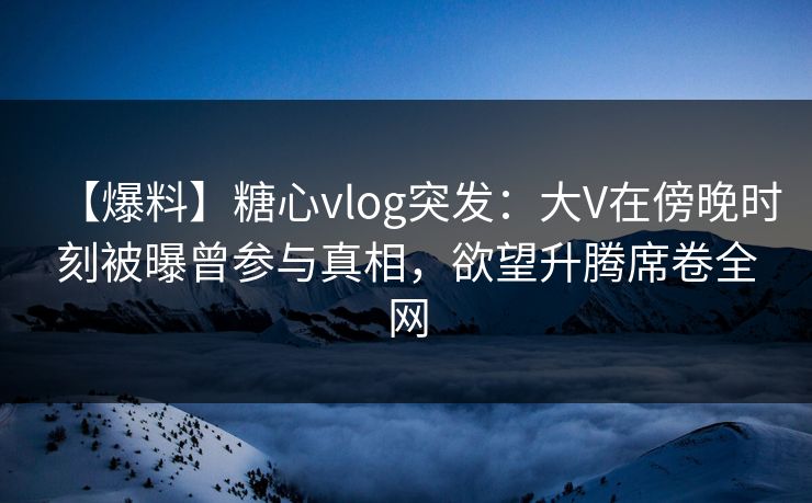 【爆料】糖心vlog突发：大V在傍晚时刻被曝曾参与真相，欲望升腾席卷全网