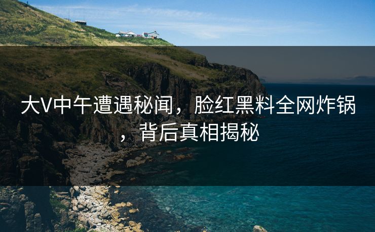 大V中午遭遇秘闻，脸红黑料全网炸锅，背后真相揭秘