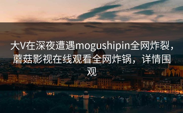 大V在深夜遭遇mogushipin全网炸裂，蘑菇影视在线观看全网炸锅，详情围观