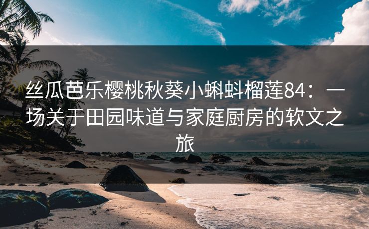 丝瓜芭乐樱桃秋葵小蝌蚪榴莲84：一场关于田园味道与家庭厨房的软文之旅