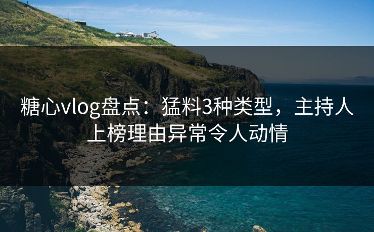 糖心vlog盘点：猛料3种类型，主持人上榜理由异常令人动情