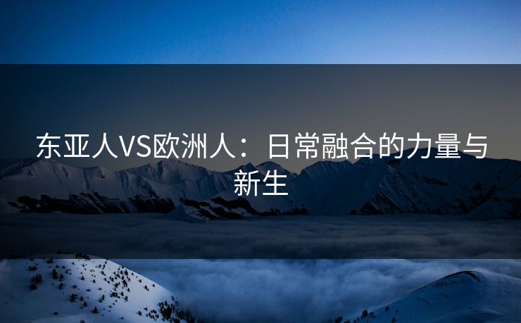 东亚人VS欧洲人：日常融合的力量与新生
