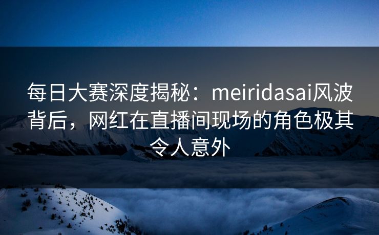 每日大赛深度揭秘：meiridasai风波背后，网红在直播间现场的角色极其令人意外