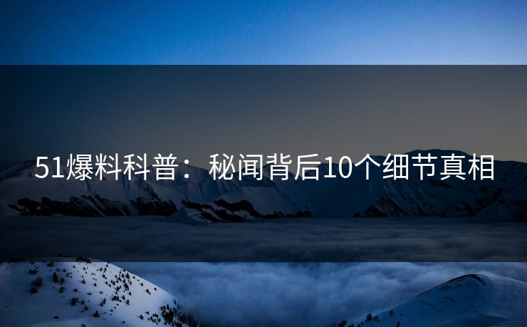 51爆料科普：秘闻背后10个细节真相
