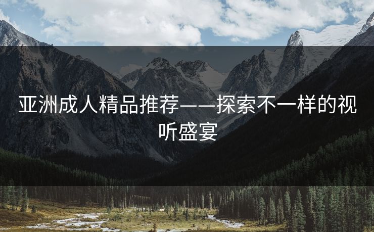 亚洲成人精品推荐——探索不一样的视听盛宴