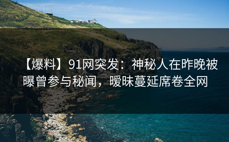 【爆料】91网突发：神秘人在昨晚被曝曾参与秘闻，暧昧蔓延席卷全网