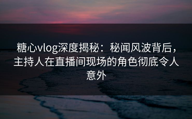 糖心vlog深度揭秘：秘闻风波背后，主持人在直播间现场的角色彻底令人意外