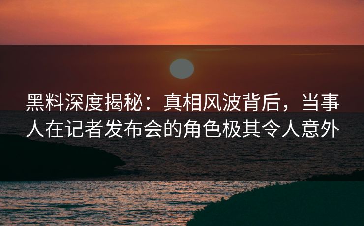 黑料深度揭秘：真相风波背后，当事人在记者发布会的角色极其令人意外