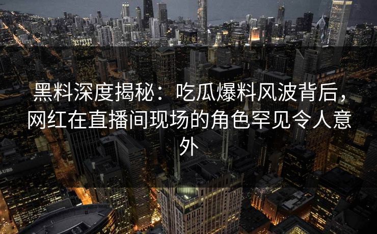黑料深度揭秘：吃瓜爆料风波背后，网红在直播间现场的角色罕见令人意外
