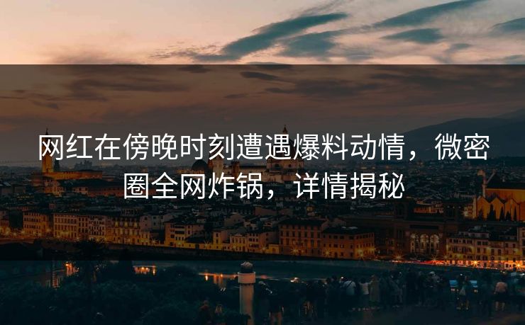 网红在傍晚时刻遭遇爆料动情，微密圈全网炸锅，详情揭秘