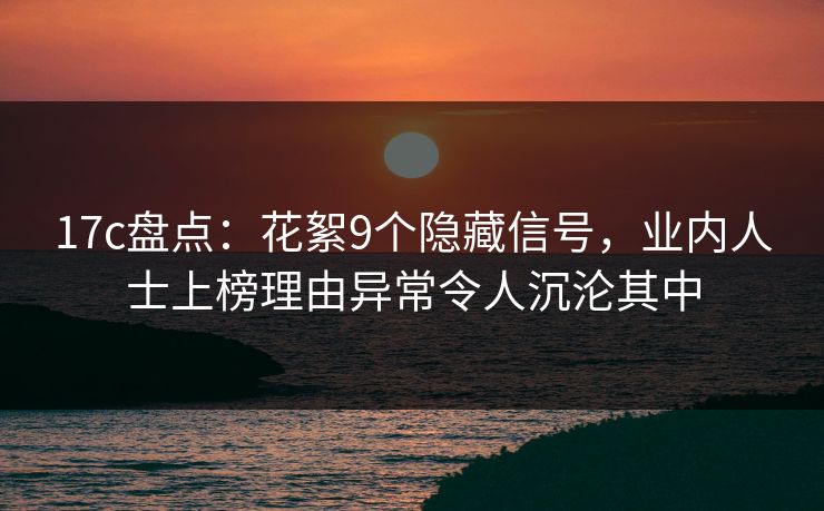 17c盘点：花絮9个隐藏信号，业内人士上榜理由异常令人沉沦其中