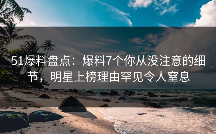 51爆料盘点：爆料7个你从没注意的细节，明星上榜理由罕见令人窒息