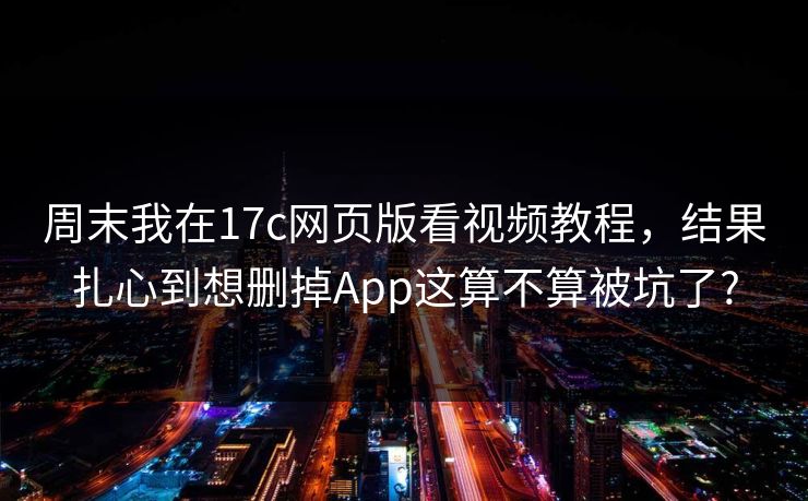 周末我在17c网页版看视频教程，结果扎心到想删掉App这算不算被坑了?