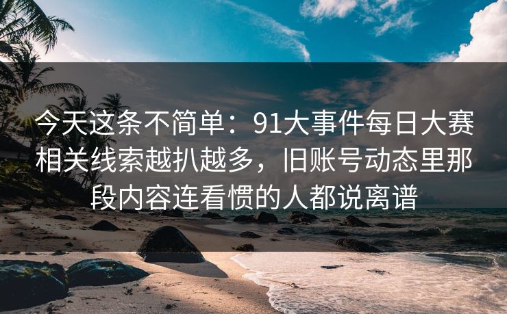 今天这条不简单：91大事件每日大赛相关线索越扒越多，旧账号动态里那段内容连看惯的人都说离谱