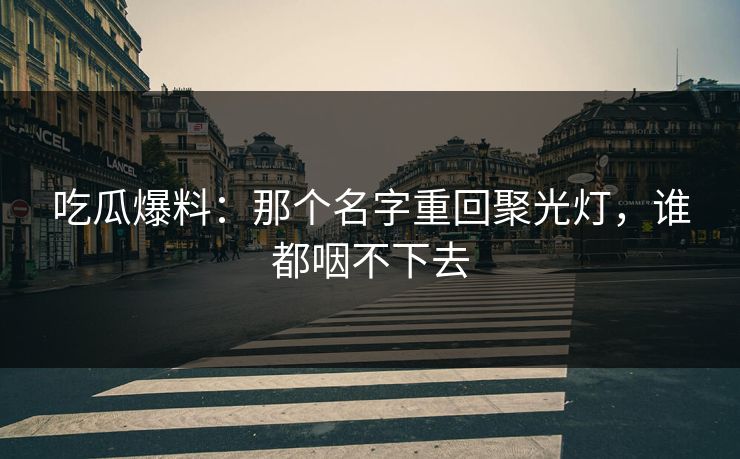 吃瓜爆料：那个名字重回聚光灯，谁都咽不下去