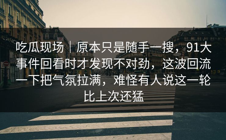 吃瓜现场｜原本只是随手一搜，91大事件回看时才发现不对劲，这波回流一下把气氛拉满，难怪有人说这一轮比上次还猛