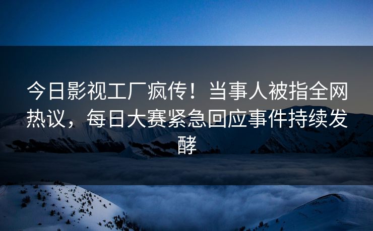 今日影视工厂疯传！当事人被指全网热议，每日大赛紧急回应事件持续发酵