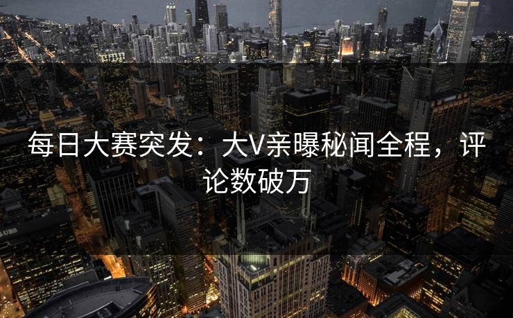 每日大赛突发：大V亲曝秘闻全程，评论数破万