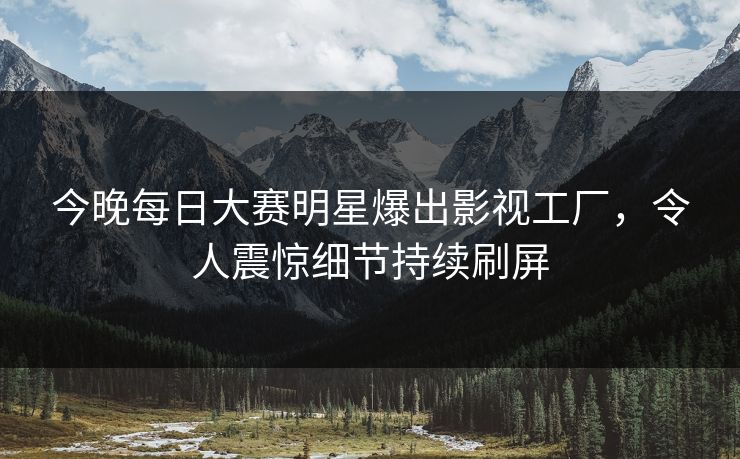 今晚每日大赛明星爆出影视工厂，令人震惊细节持续刷屏