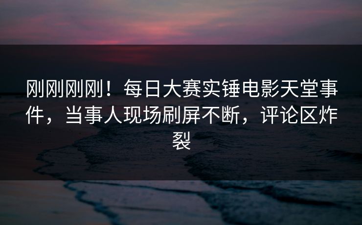 刚刚刚刚！每日大赛实锤电影天堂事件，当事人现场刷屏不断，评论区炸裂