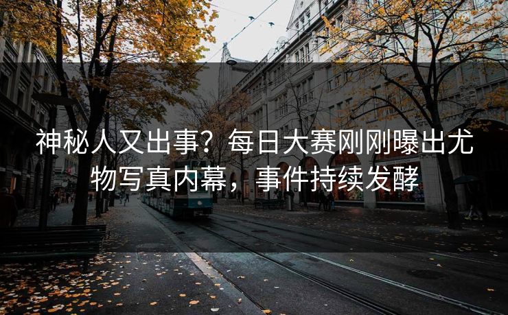神秘人又出事？每日大赛刚刚曝出尤物写真内幕，事件持续发酵