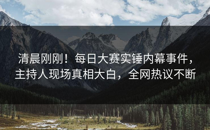 清晨刚刚！每日大赛实锤内幕事件，主持人现场真相大白，全网热议不断