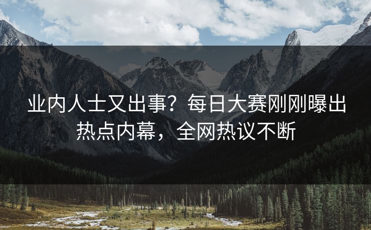 业内人士又出事？每日大赛刚刚曝出热点内幕，全网热议不断