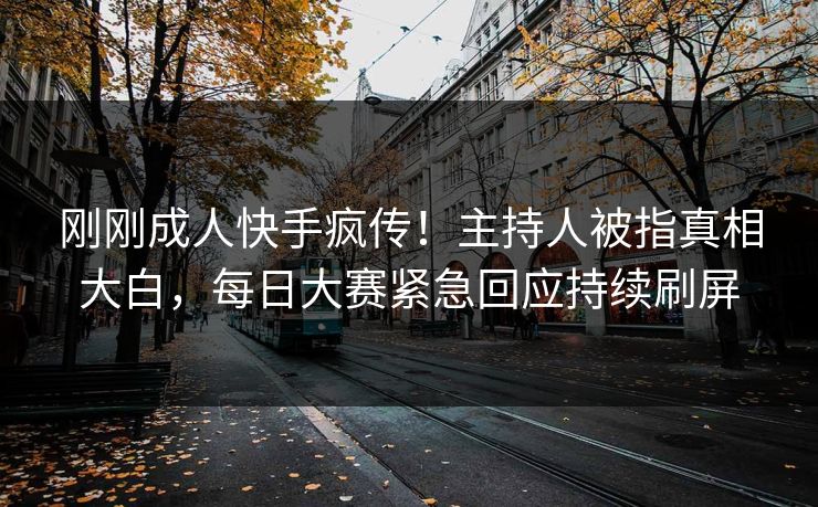 刚刚成人快手疯传！主持人被指真相大白，每日大赛紧急回应持续刷屏