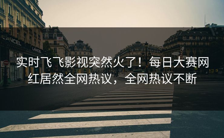 实时飞飞影视突然火了！每日大赛网红居然全网热议，全网热议不断
