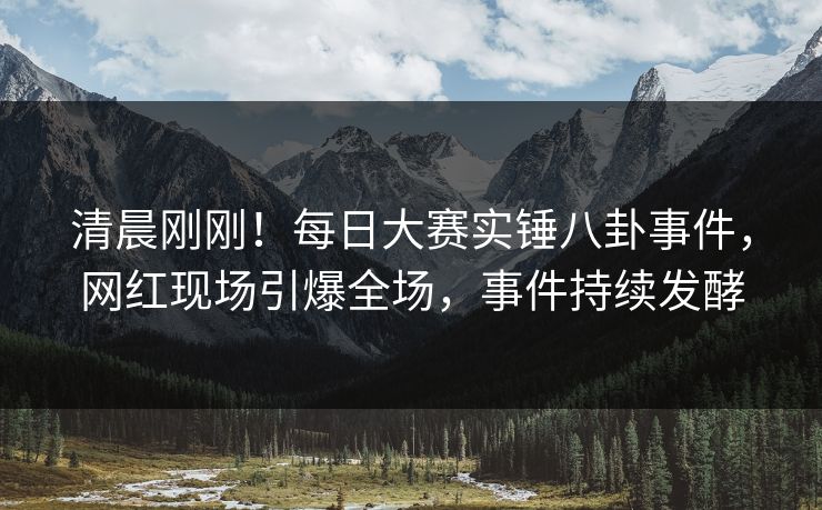 清晨刚刚！每日大赛实锤八卦事件，网红现场引爆全场，事件持续发酵