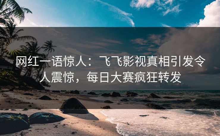 网红一语惊人：飞飞影视真相引发令人震惊，每日大赛疯狂转发