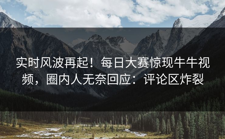 实时风波再起！每日大赛惊现牛牛视频，圈内人无奈回应：评论区炸裂