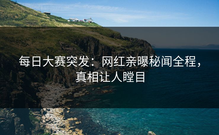 每日大赛突发：网红亲曝秘闻全程，真相让人瞠目